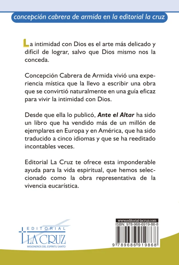 Libro escrito por: Concepción Cabrera de Armida. Ante el altar ha llegado a ser un clásico en la espiritualidad cristiana. Contiene ciento cinco diálogos con Jesús eucaristía en los que la autora abre su corazón, la intimidad con Dios es el arte más delicado y difícil de lograr, salvo que Dios mismo nos la conceda.